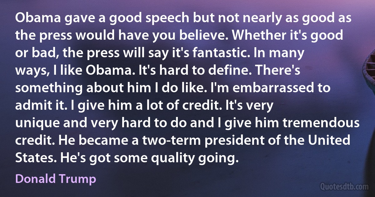 Obama gave a good speech but not nearly as good as the press would have you believe. Whether it's good or bad, the press will say it's fantastic. In many ways, I like Obama. It's hard to define. There's something about him I do like. I'm embarrassed to admit it. I give him a lot of credit. It's very unique and very hard to do and I give him tremendous credit. He became a two-term president of the United States. He's got some quality going. (Donald Trump)