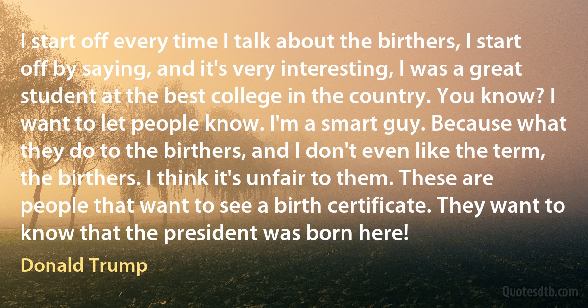 I start off every time I talk about the birthers, I start off by saying, and it's very interesting, I was a great student at the best college in the country. You know? I want to let people know. I'm a smart guy. Because what they do to the birthers, and I don't even like the term, the birthers. I think it's unfair to them. These are people that want to see a birth certificate. They want to know that the president was born here! (Donald Trump)