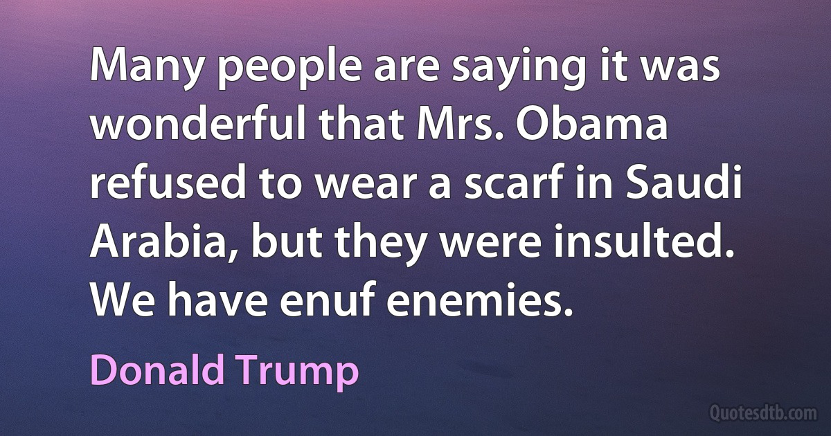 Many people are saying it was wonderful that Mrs. Obama refused to wear a scarf in Saudi Arabia, but they were insulted. We have enuf enemies. (Donald Trump)