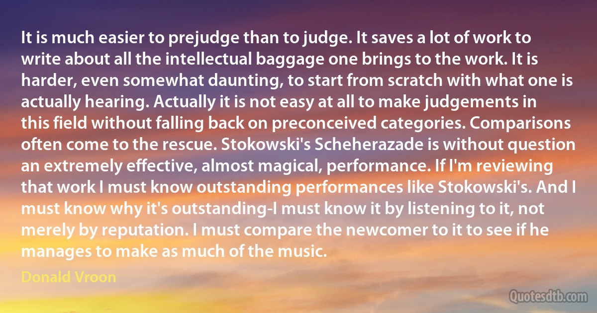 It is much easier to prejudge than to judge. It saves a lot of work to write about all the intellectual baggage one brings to the work. It is harder, even somewhat daunting, to start from scratch with what one is actually hearing. Actually it is not easy at all to make judgements in this field without falling back on preconceived categories. Comparisons often come to the rescue. Stokowski's Scheherazade is without question an extremely effective, almost magical, performance. If I'm reviewing that work I must know outstanding performances like Stokowski's. And I must know why it's outstanding-I must know it by listening to it, not merely by reputation. I must compare the newcomer to it to see if he manages to make as much of the music. (Donald Vroon)