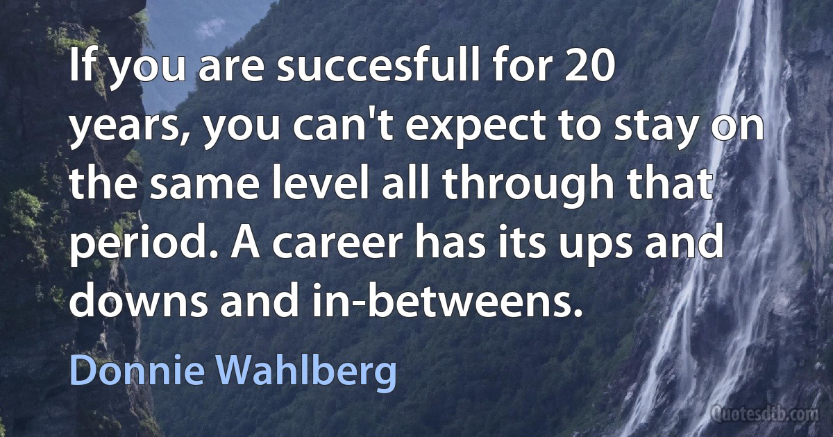 If you are succesfull for 20 years, you can't expect to stay on the same level all through that period. A career has its ups and downs and in-betweens. (Donnie Wahlberg)