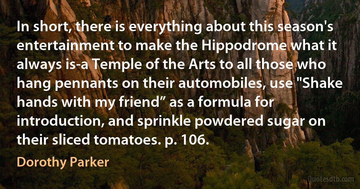 In short, there is everything about this season's entertainment to make the Hippodrome what it always is-a Temple of the Arts to all those who hang pennants on their automobiles, use "Shake hands with my friend” as a formula for introduction, and sprinkle powdered sugar on their sliced tomatoes. p. 106. (Dorothy Parker)