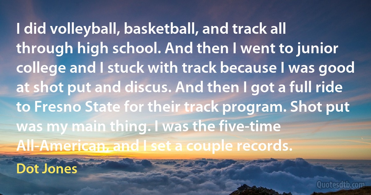 I did volleyball, basketball, and track all through high school. And then I went to junior college and I stuck with track because I was good at shot put and discus. And then I got a full ride to Fresno State for their track program. Shot put was my main thing. I was the five-time All-American, and I set a couple records. (Dot Jones)