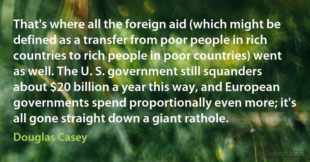 That's where all the foreign aid (which might be defined as a transfer from poor people in rich countries to rich people in poor countries) went as well. The U. S. government still squanders about $20 billion a year this way, and European governments spend proportionally even more; it's all gone straight down a giant rathole. (Douglas Casey)