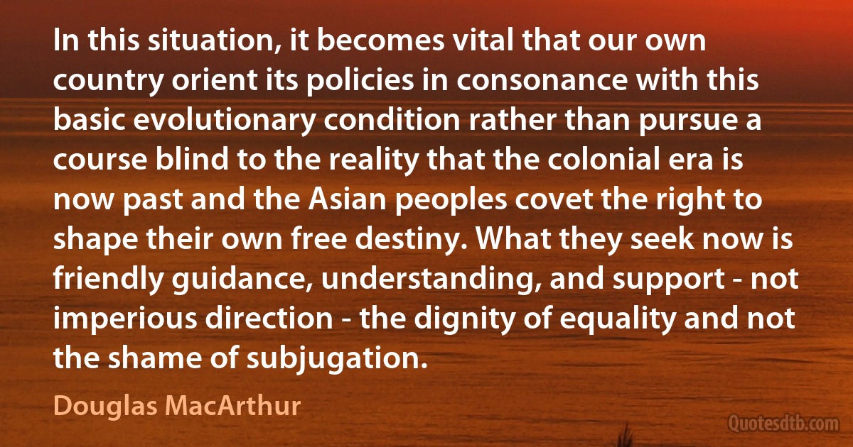 In this situation, it becomes vital that our own country orient its policies in consonance with this basic evolutionary condition rather than pursue a course blind to the reality that the colonial era is now past and the Asian peoples covet the right to shape their own free destiny. What they seek now is friendly guidance, understanding, and support - not imperious direction - the dignity of equality and not the shame of subjugation. (Douglas MacArthur)