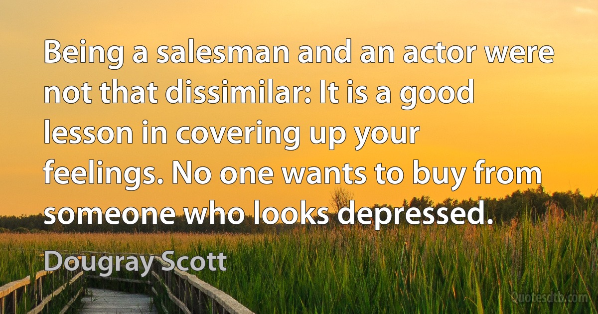 Being a salesman and an actor were not that dissimilar: It is a good lesson in covering up your feelings. No one wants to buy from someone who looks depressed. (Dougray Scott)