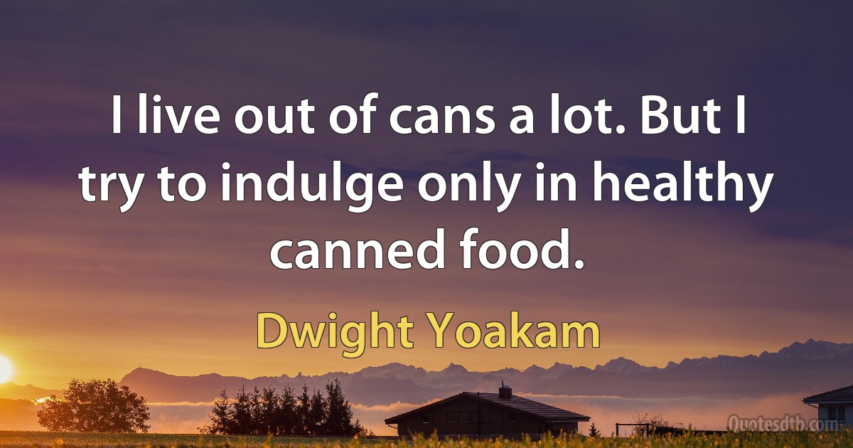 I live out of cans a lot. But I try to indulge only in healthy canned food. (Dwight Yoakam)