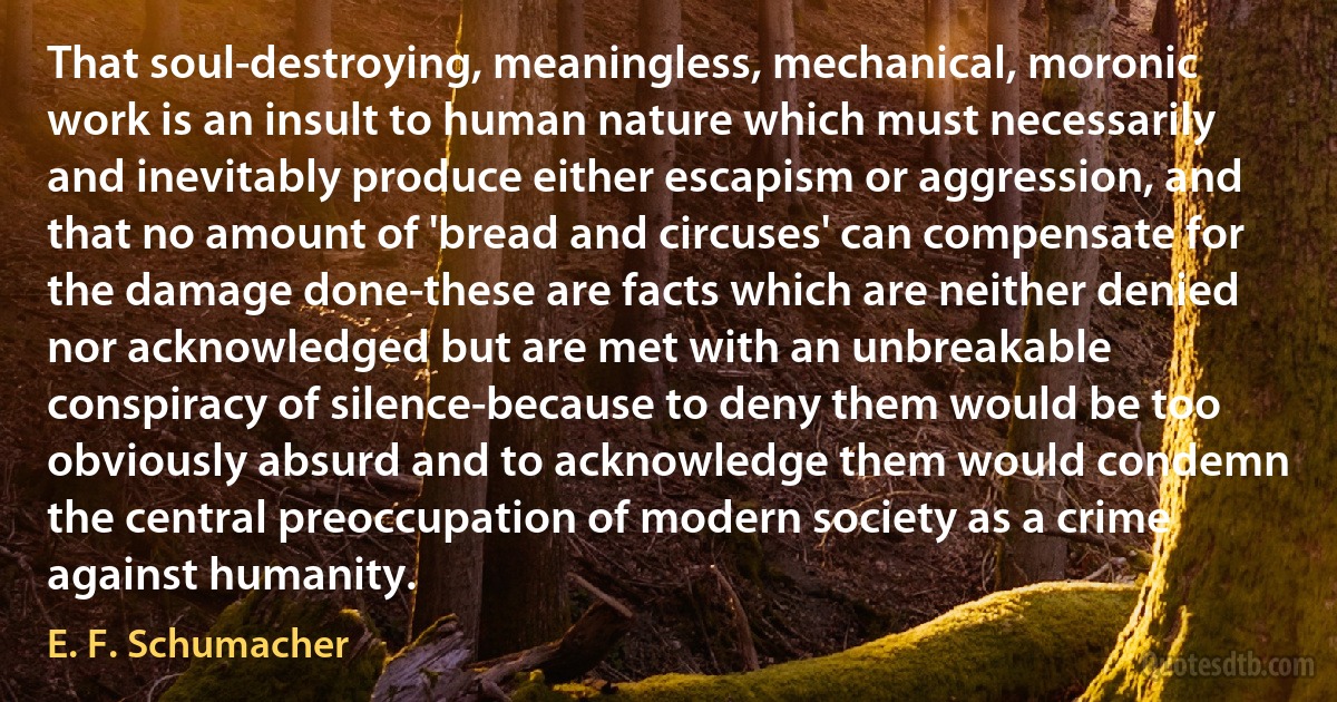 That soul-destroying, meaningless, mechanical, moronic work is an insult to human nature which must necessarily and inevitably produce either escapism or aggression, and that no amount of 'bread and circuses' can compensate for the damage done-these are facts which are neither denied nor acknowledged but are met with an unbreakable conspiracy of silence-because to deny them would be too obviously absurd and to acknowledge them would condemn the central preoccupation of modern society as a crime against humanity. (E. F. Schumacher)