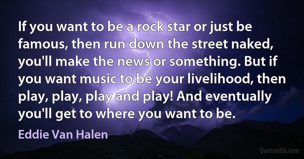 If you want to be a rock star or just be famous, then run down the street naked, you'll make the news or something. But if you want music to be your livelihood, then play, play, play and play! And eventually you'll get to where you want to be. (Eddie Van Halen)