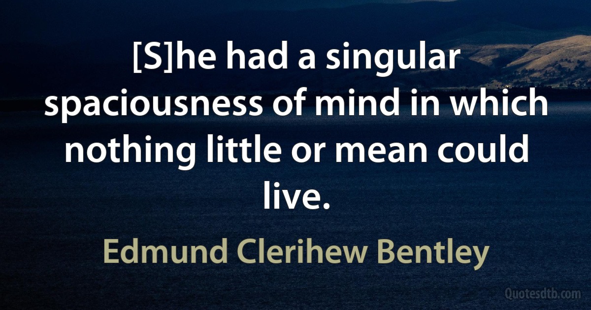 [S]he had a singular spaciousness of mind in which nothing little or mean could live. (Edmund Clerihew Bentley)