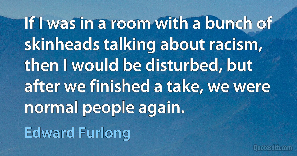 If I was in a room with a bunch of skinheads talking about racism, then I would be disturbed, but after we finished a take, we were normal people again. (Edward Furlong)