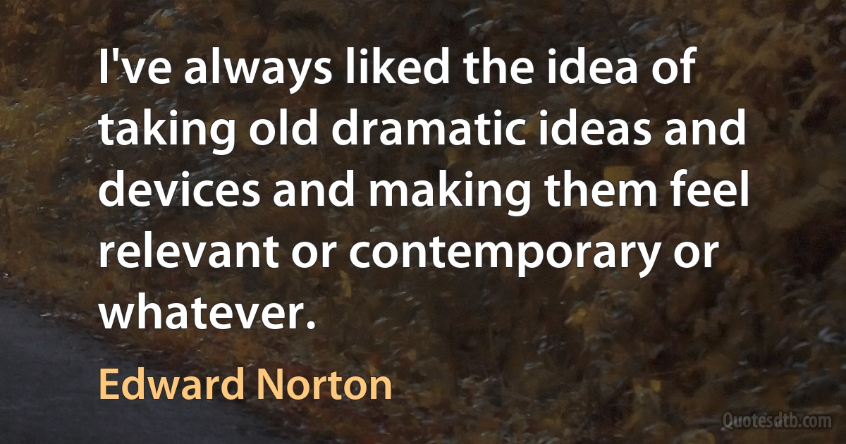 I've always liked the idea of taking old dramatic ideas and devices and making them feel relevant or contemporary or whatever. (Edward Norton)