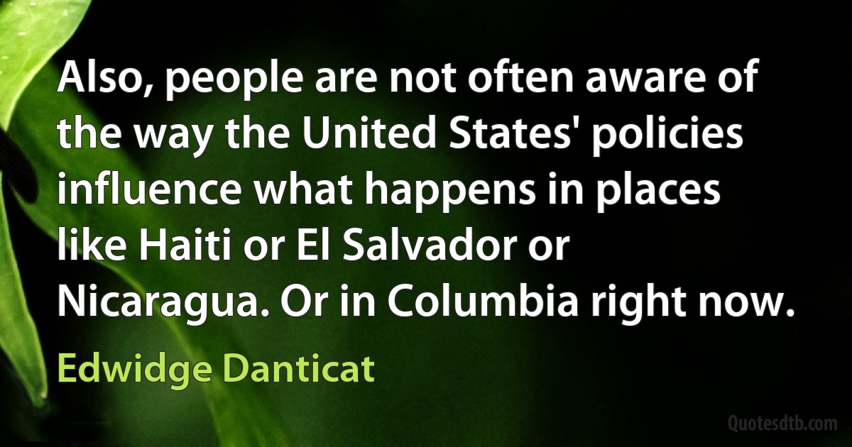 Also, people are not often aware of the way the United States' policies influence what happens in places like Haiti or El Salvador or Nicaragua. Or in Columbia right now. (Edwidge Danticat)