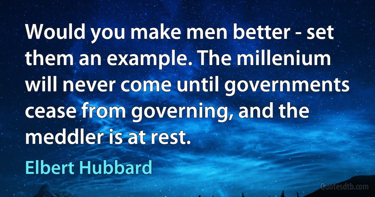 Would you make men better - set them an example. The millenium will never come until governments cease from governing, and the meddler is at rest. (Elbert Hubbard)