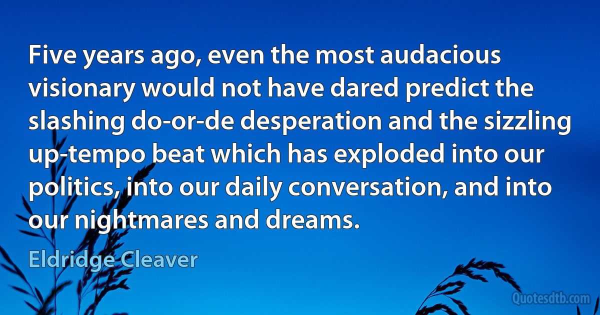 Five years ago, even the most audacious visionary would not have dared predict the slashing do-or-de desperation and the sizzling up-tempo beat which has exploded into our politics, into our daily conversation, and into our nightmares and dreams. (Eldridge Cleaver)