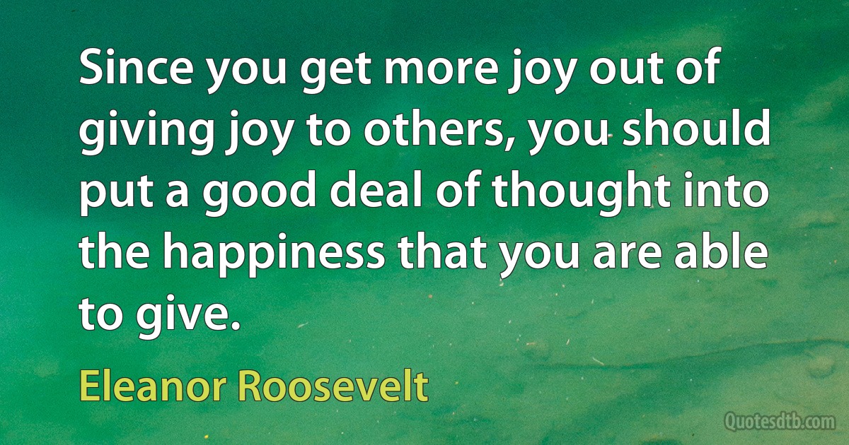 Since you get more joy out of giving joy to others, you should put a good deal of thought into the happiness that you are able to give. (Eleanor Roosevelt)