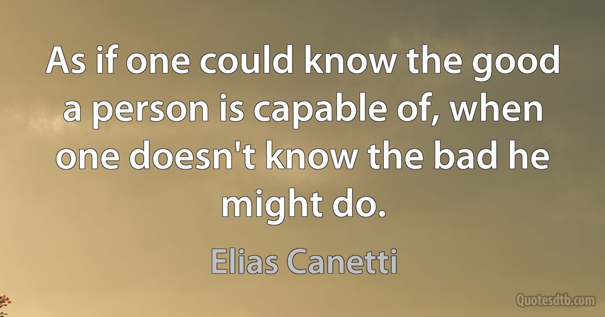 As if one could know the good a person is capable of, when one doesn't know the bad he might do. (Elias Canetti)