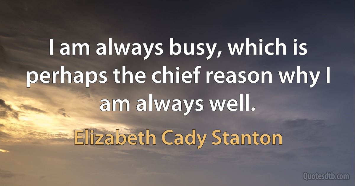 I am always busy, which is perhaps the chief reason why I am always well. (Elizabeth Cady Stanton)