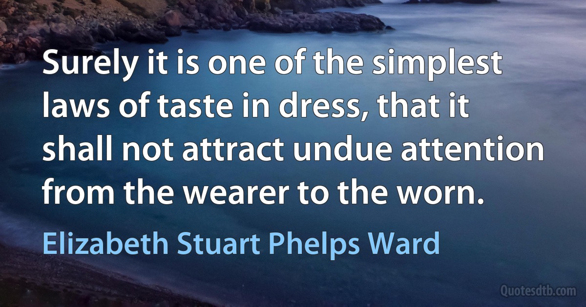 Surely it is one of the simplest laws of taste in dress, that it shall not attract undue attention from the wearer to the worn. (Elizabeth Stuart Phelps Ward)