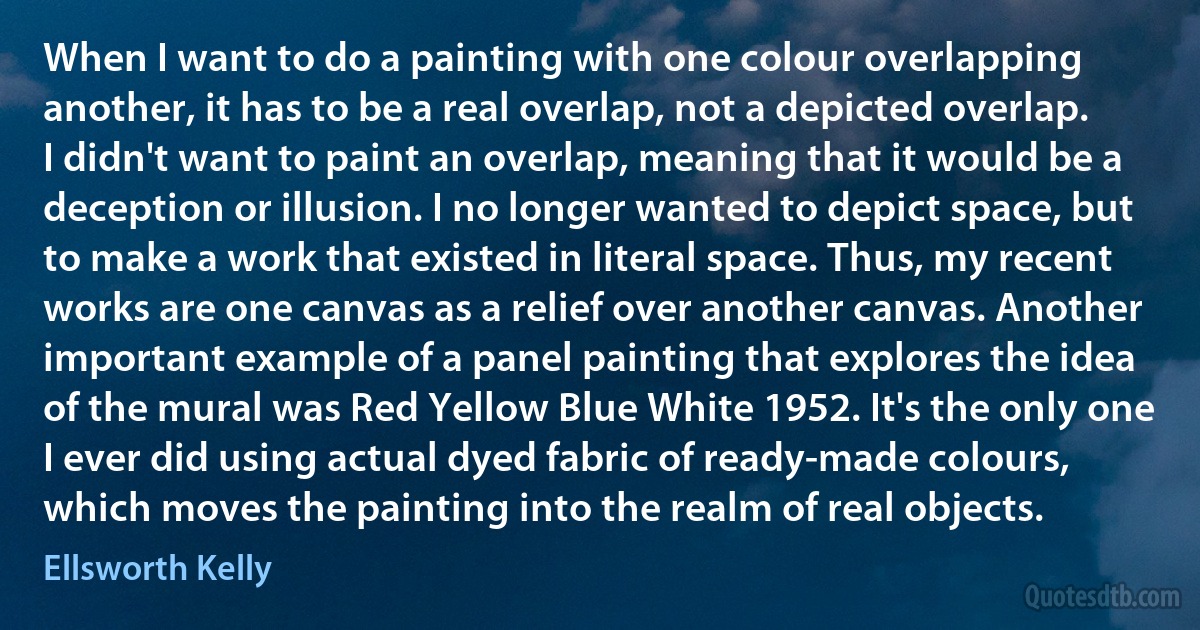 When I want to do a painting with one colour overlapping another, it has to be a real overlap, not a depicted overlap. I didn't want to paint an overlap, meaning that it would be a deception or illusion. I no longer wanted to depict space, but to make a work that existed in literal space. Thus, my recent works are one canvas as a relief over another canvas. Another important example of a panel painting that explores the idea of the mural was Red Yellow Blue White 1952. It's the only one I ever did using actual dyed fabric of ready-made colours, which moves the painting into the realm of real objects. (Ellsworth Kelly)