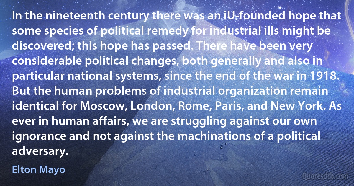 In the nineteenth century there was an iU-founded hope that some species of political remedy for industrial ills might be discovered; this hope has passed. There have been very considerable political changes, both generally and also in particular national systems, since the end of the war in 1918. But the human problems of industrial organization remain identical for Moscow, London, Rome, Paris, and New York. As ever in human affairs, we are struggling against our own ignorance and not against the machinations of a political adversary. (Elton Mayo)