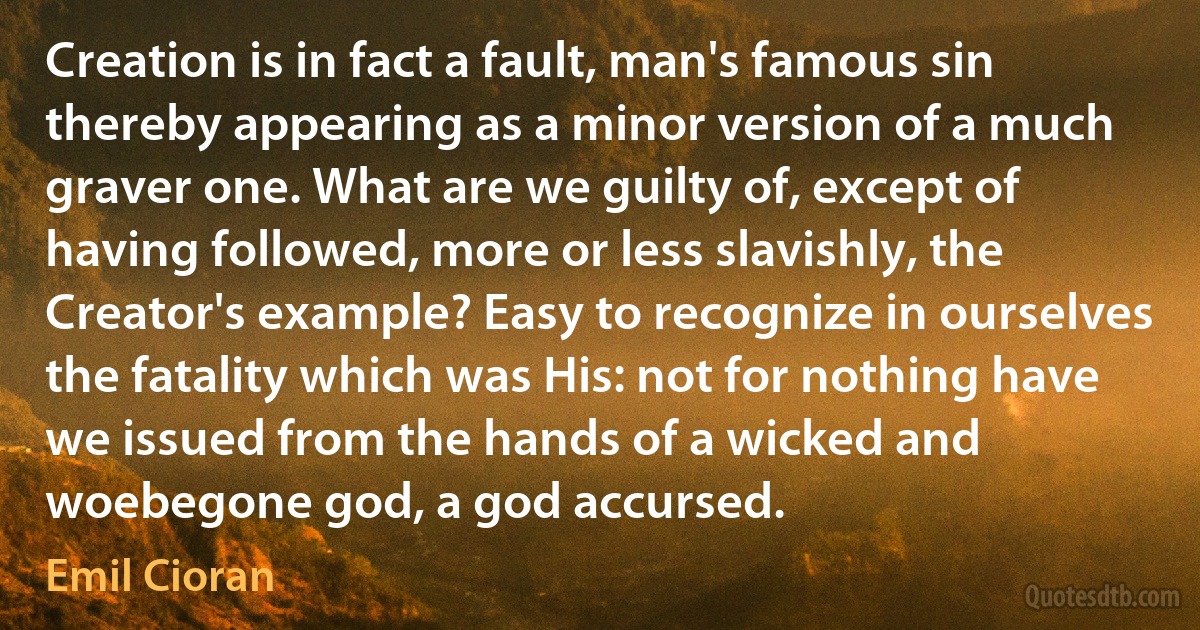 Creation is in fact a fault, man's famous sin thereby appearing as a minor version of a much graver one. What are we guilty of, except of having followed, more or less slavishly, the Creator's example? Easy to recognize in ourselves the fatality which was His: not for nothing have we issued from the hands of a wicked and woebegone god, a god accursed. (Emil Cioran)