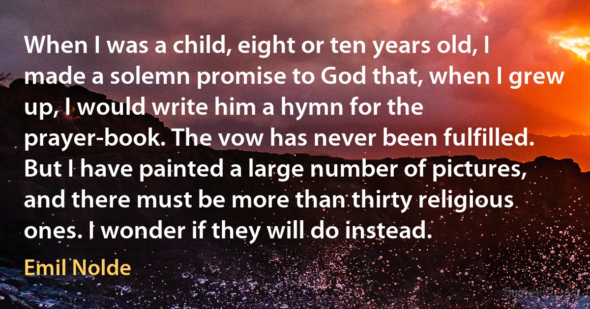 When I was a child, eight or ten years old, I made a solemn promise to God that, when I grew up, I would write him a hymn for the prayer-book. The vow has never been fulfilled. But I have painted a large number of pictures, and there must be more than thirty religious ones. I wonder if they will do instead. (Emil Nolde)