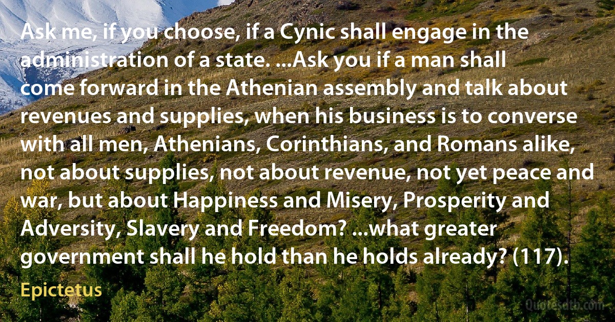 Ask me, if you choose, if a Cynic shall engage in the administration of a state. ...Ask you if a man shall come forward in the Athenian assembly and talk about revenues and supplies, when his business is to converse with all men, Athenians, Corinthians, and Romans alike, not about supplies, not about revenue, not yet peace and war, but about Happiness and Misery, Prosperity and Adversity, Slavery and Freedom? ...what greater government shall he hold than he holds already? (117). (Epictetus)