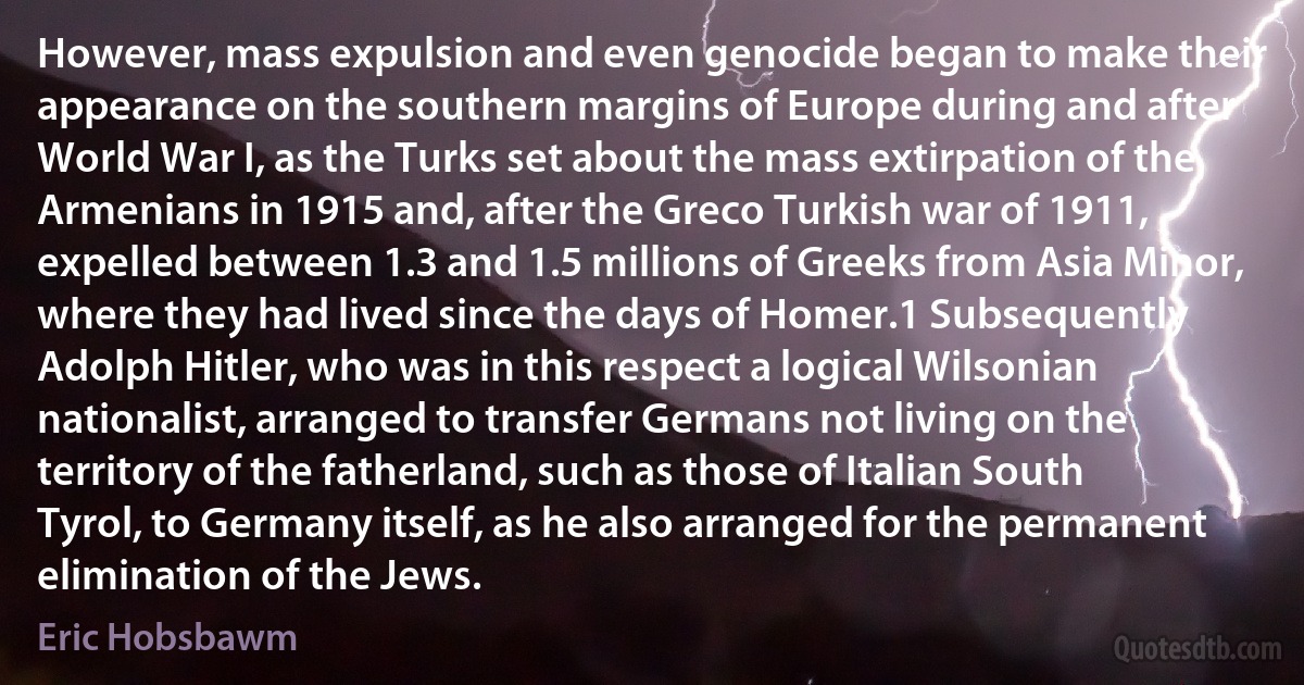 However, mass expulsion and even genocide began to make their appearance on the southern margins of Europe during and after World War I, as the Turks set about the mass extirpation of the Armenians in 1915 and, after the Greco Turkish war of 1911, expelled between 1.3 and 1.5 millions of Greeks from Asia Minor, where they had lived since the days of Homer.1 Subsequently Adolph Hitler, who was in this respect a logical Wilsonian nationalist, arranged to transfer Germans not living on the territory of the fatherland, such as those of Italian South Tyrol, to Germany itself, as he also arranged for the permanent elimination of the Jews. (Eric Hobsbawm)