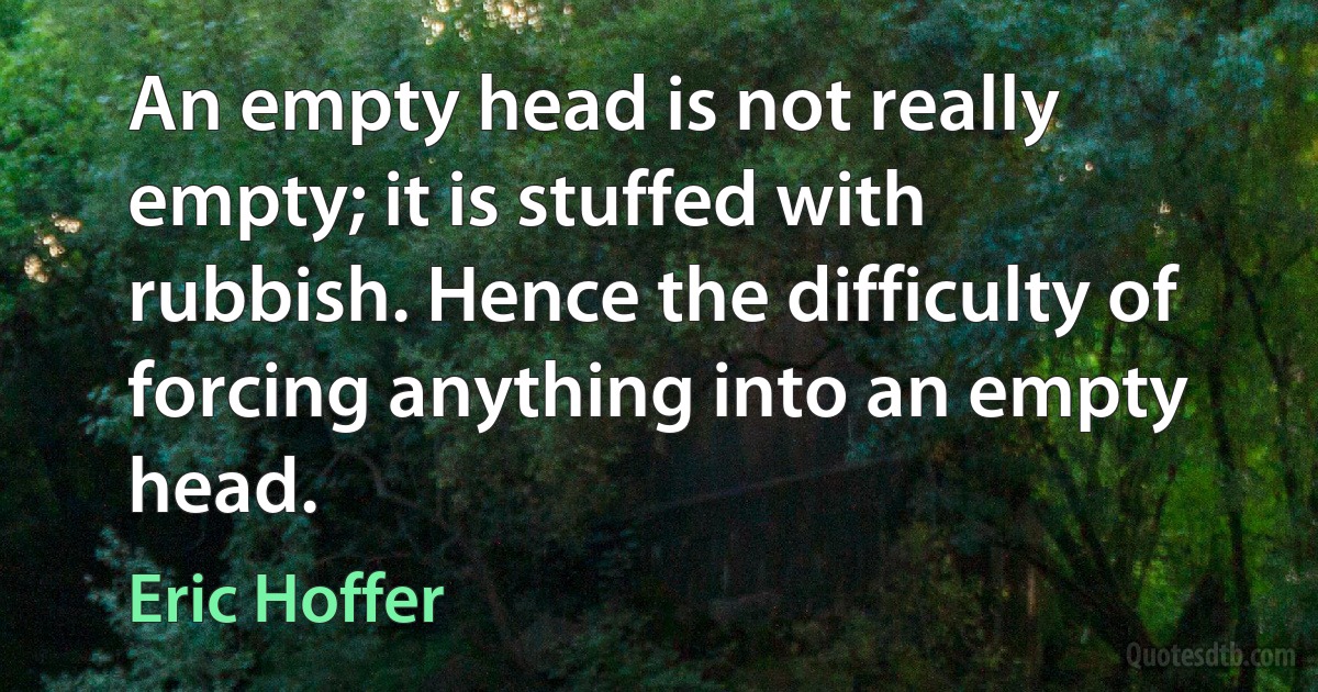 An empty head is not really empty; it is stuffed with rubbish. Hence the difficulty of forcing anything into an empty head. (Eric Hoffer)