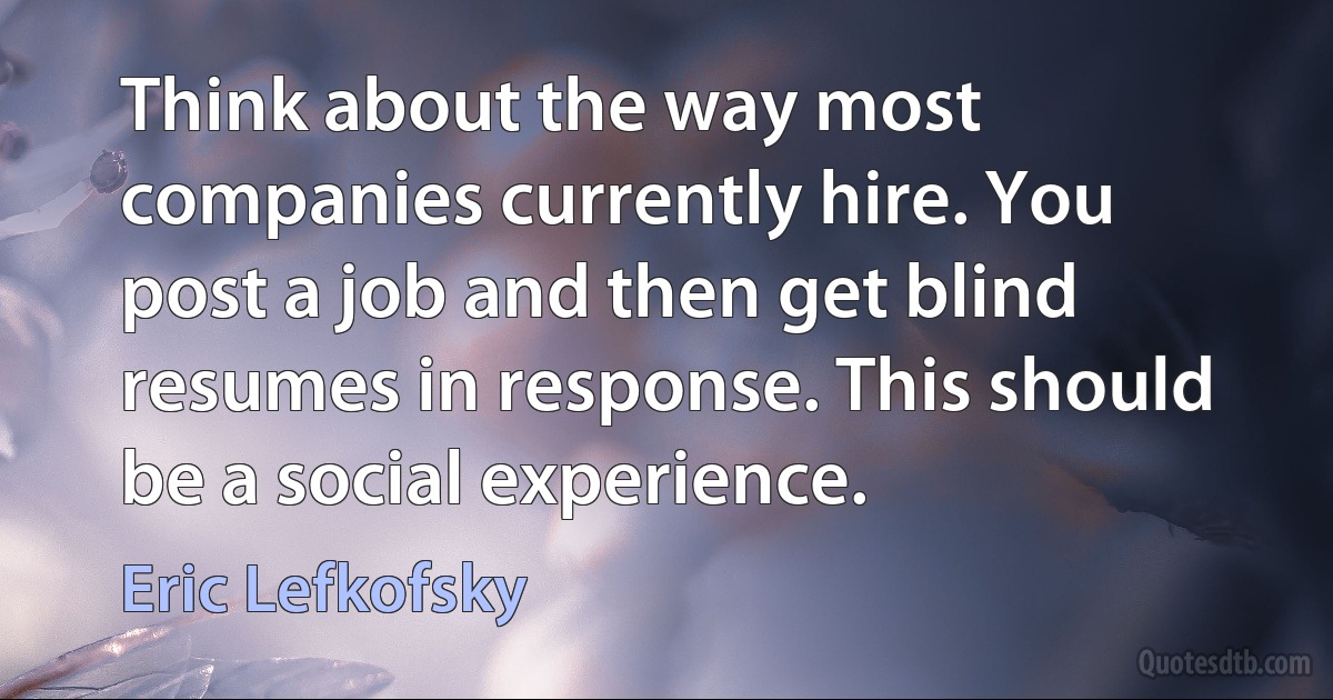 Think about the way most companies currently hire. You post a job and then get blind resumes in response. This should be a social experience. (Eric Lefkofsky)