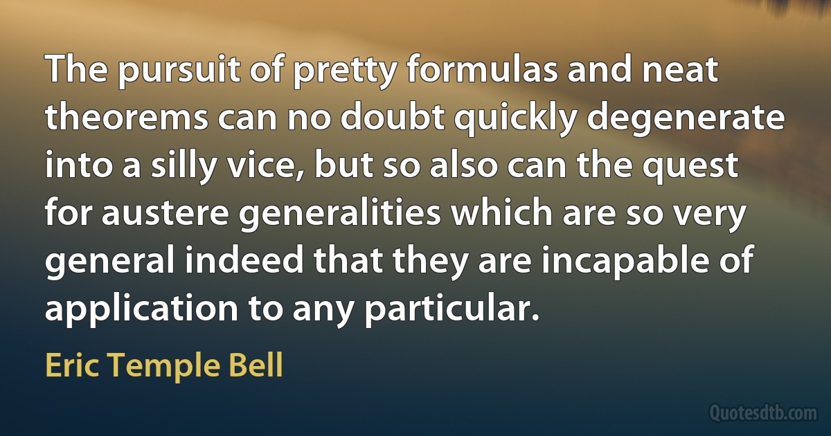 The pursuit of pretty formulas and neat theorems can no doubt quickly degenerate into a silly vice, but so also can the quest for austere generalities which are so very general indeed that they are incapable of application to any particular. (Eric Temple Bell)