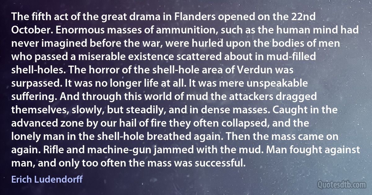 The fifth act of the great drama in Flanders opened on the 22nd October. Enormous masses of ammunition, such as the human mind had never imagined before the war, were hurled upon the bodies of men who passed a miserable existence scattered about in mud-filled shell-holes. The horror of the shell-hole area of Verdun was surpassed. It was no longer life at all. It was mere unspeakable suffering. And through this world of mud the attackers dragged themselves, slowly, but steadily, and in dense masses. Caught in the advanced zone by our hail of fire they often collapsed, and the lonely man in the shell-hole breathed again. Then the mass came on again. Rifle and machine-gun jammed with the mud. Man fought against man, and only too often the mass was successful. (Erich Ludendorff)