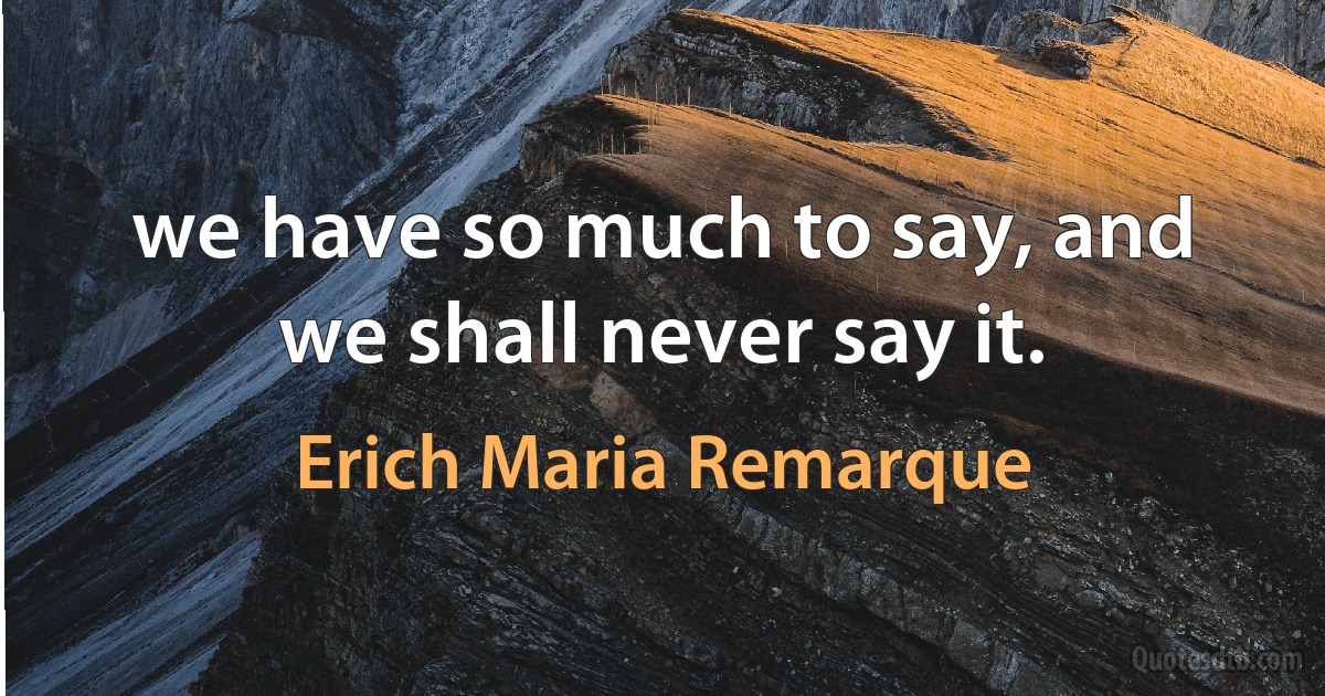 we have so much to say, and we shall never say it. (Erich Maria Remarque)