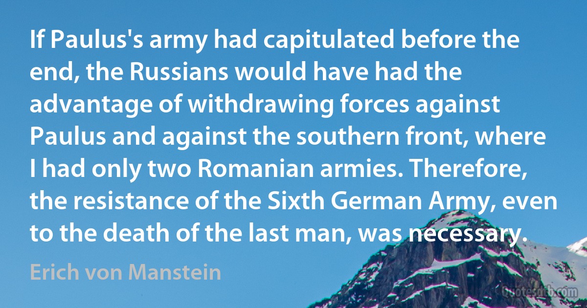 If Paulus's army had capitulated before the end, the Russians would have had the advantage of withdrawing forces against Paulus and against the southern front, where I had only two Romanian armies. Therefore, the resistance of the Sixth German Army, even to the death of the last man, was necessary. (Erich von Manstein)