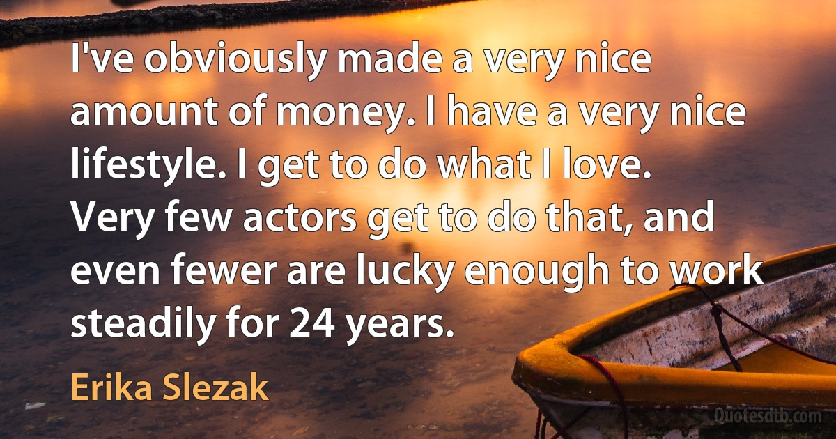 I've obviously made a very nice amount of money. I have a very nice lifestyle. I get to do what I love. Very few actors get to do that, and even fewer are lucky enough to work steadily for 24 years. (Erika Slezak)