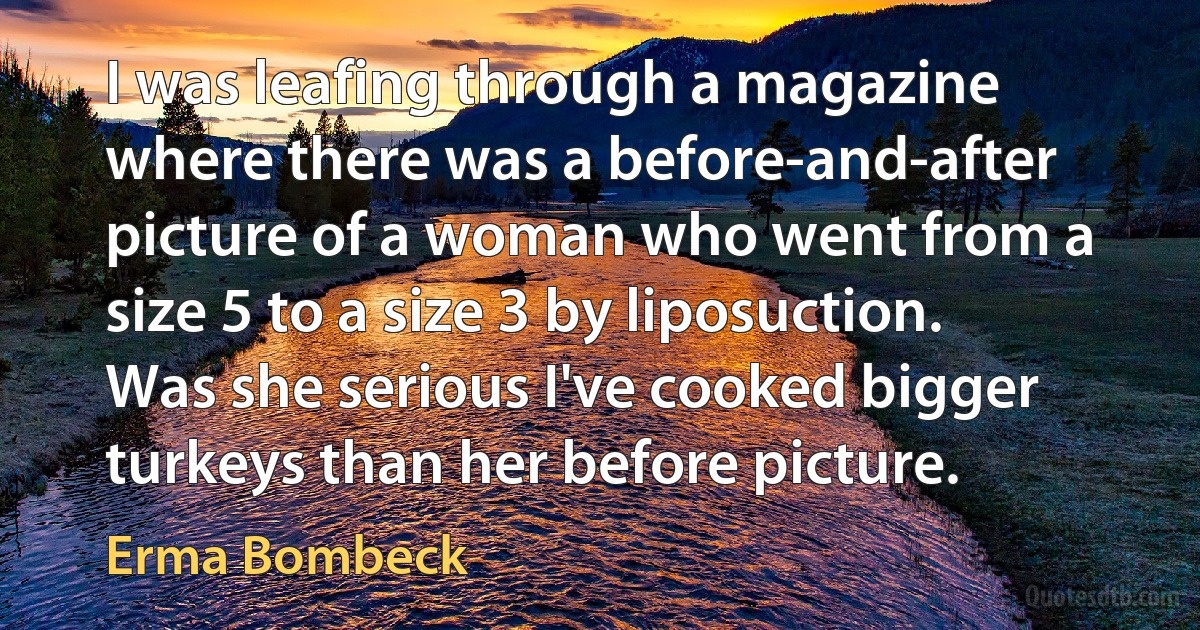 I was leafing through a magazine where there was a before-and-after picture of a woman who went from a size 5 to a size 3 by liposuction. Was she serious I've cooked bigger turkeys than her before picture. (Erma Bombeck)