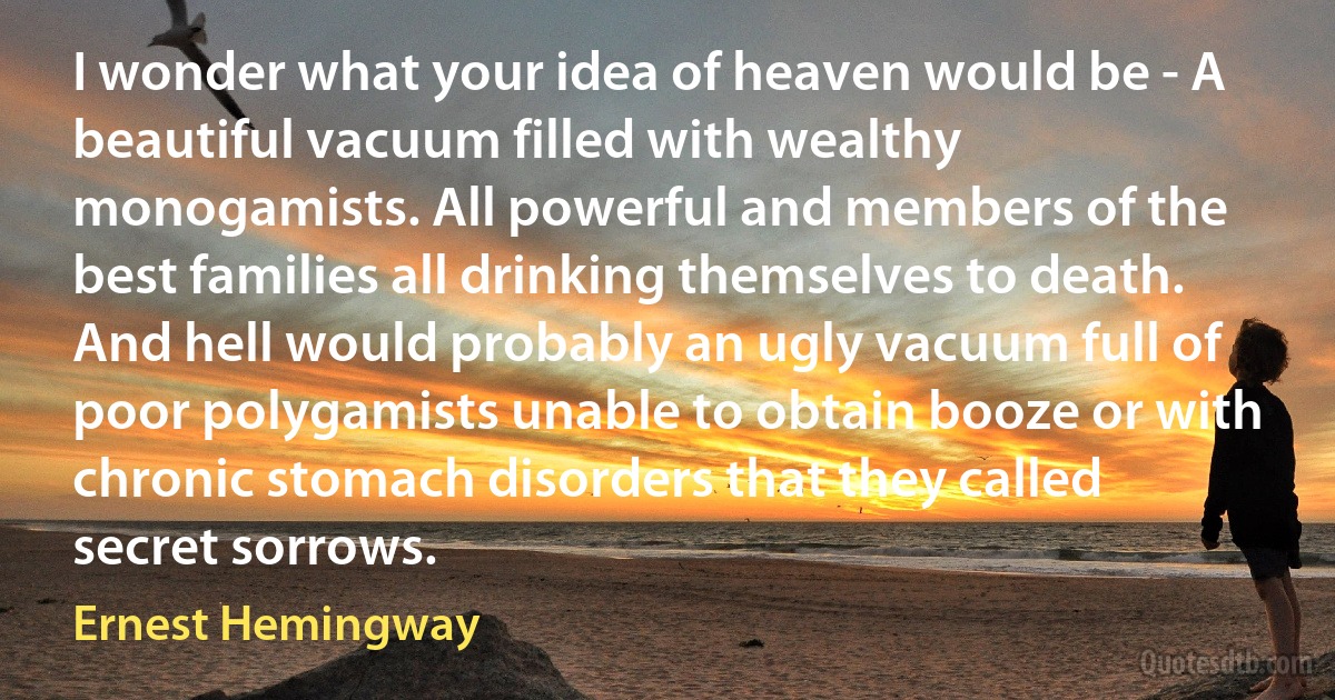 I wonder what your idea of heaven would be - A beautiful vacuum filled with wealthy monogamists. All powerful and members of the best families all drinking themselves to death. And hell would probably an ugly vacuum full of poor polygamists unable to obtain booze or with chronic stomach disorders that they called secret sorrows. (Ernest Hemingway)