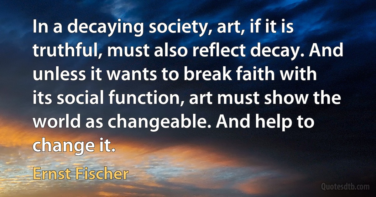 In a decaying society, art, if it is truthful, must also reflect decay. And unless it wants to break faith with its social function, art must show the world as changeable. And help to change it. (Ernst Fischer)