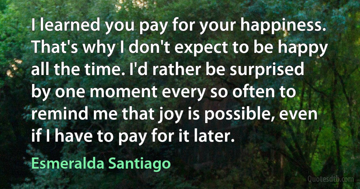 I learned you pay for your happiness. That's why I don't expect to be happy all the time. I'd rather be surprised by one moment every so often to remind me that joy is possible, even if I have to pay for it later. (Esmeralda Santiago)