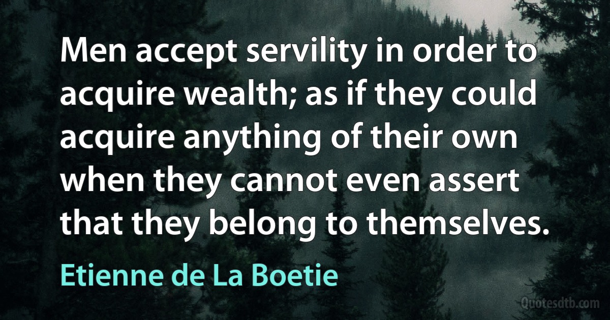 Men accept servility in order to acquire wealth; as if they could acquire anything of their own when they cannot even assert that they belong to themselves. (Etienne de La Boetie)