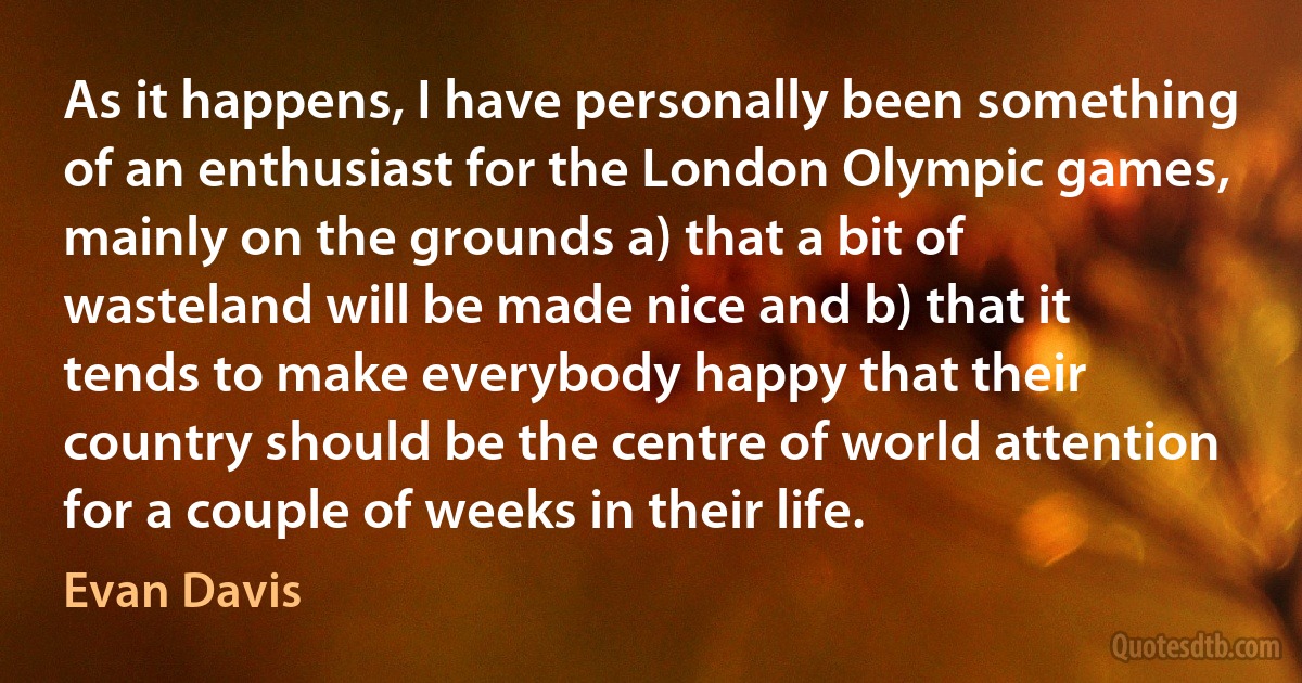 As it happens, I have personally been something of an enthusiast for the London Olympic games, mainly on the grounds a) that a bit of wasteland will be made nice and b) that it tends to make everybody happy that their country should be the centre of world attention for a couple of weeks in their life. (Evan Davis)