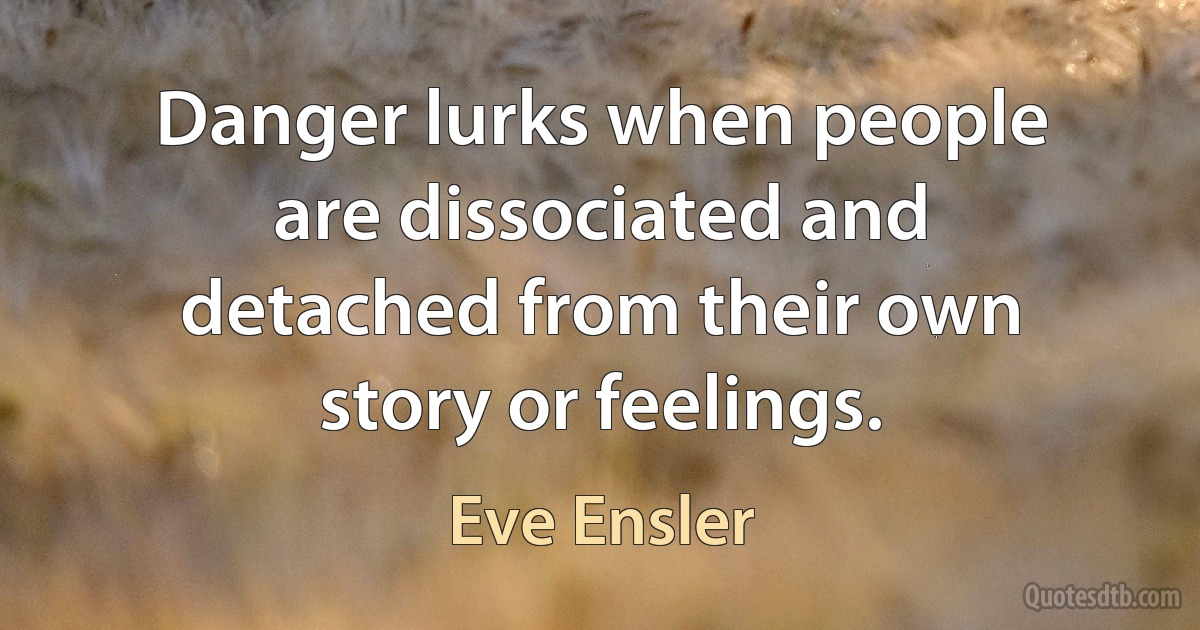 Danger lurks when people are dissociated and detached from their own story or feelings. (Eve Ensler)