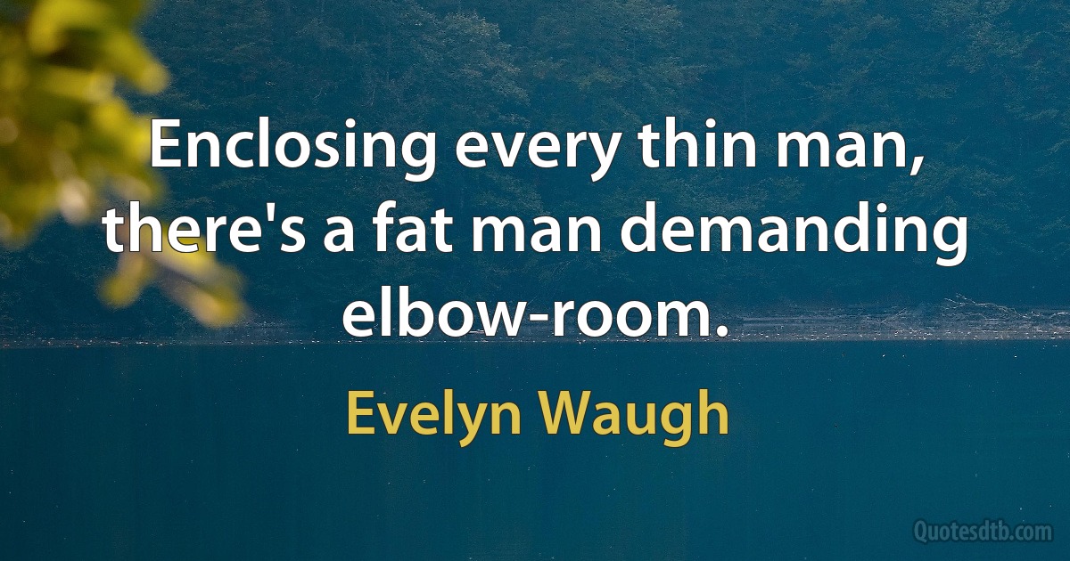 Enclosing every thin man, there's a fat man demanding elbow-room. (Evelyn Waugh)