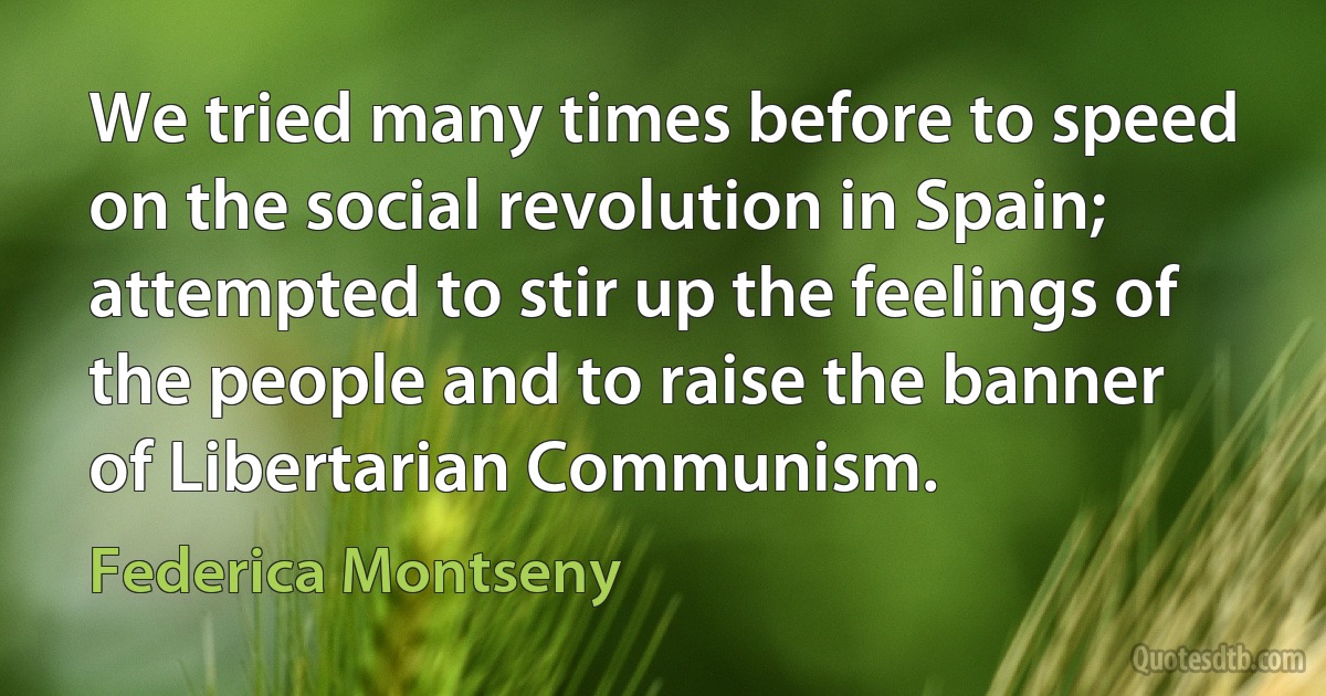 We tried many times before to speed on the social revolution in Spain; attempted to stir up the feelings of the people and to raise the banner of Libertarian Communism. (Federica Montseny)