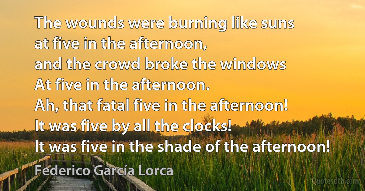 The wounds were burning like suns
at five in the afternoon,
and the crowd broke the windows
At five in the afternoon.
Ah, that fatal five in the afternoon!
It was five by all the clocks!
It was five in the shade of the afternoon! (Federico García Lorca)