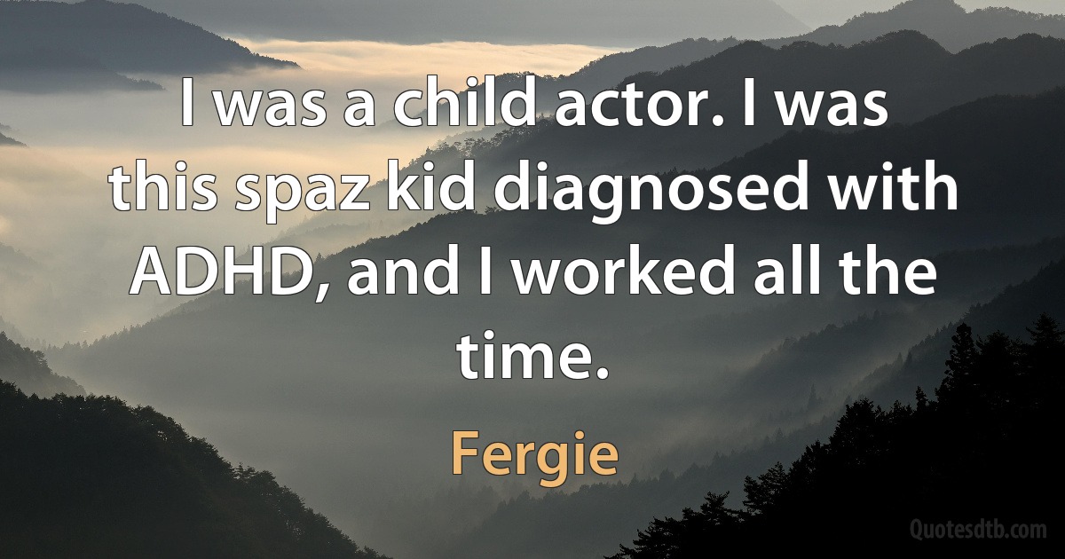 I was a child actor. I was this spaz kid diagnosed with ADHD, and I worked all the time. (Fergie)