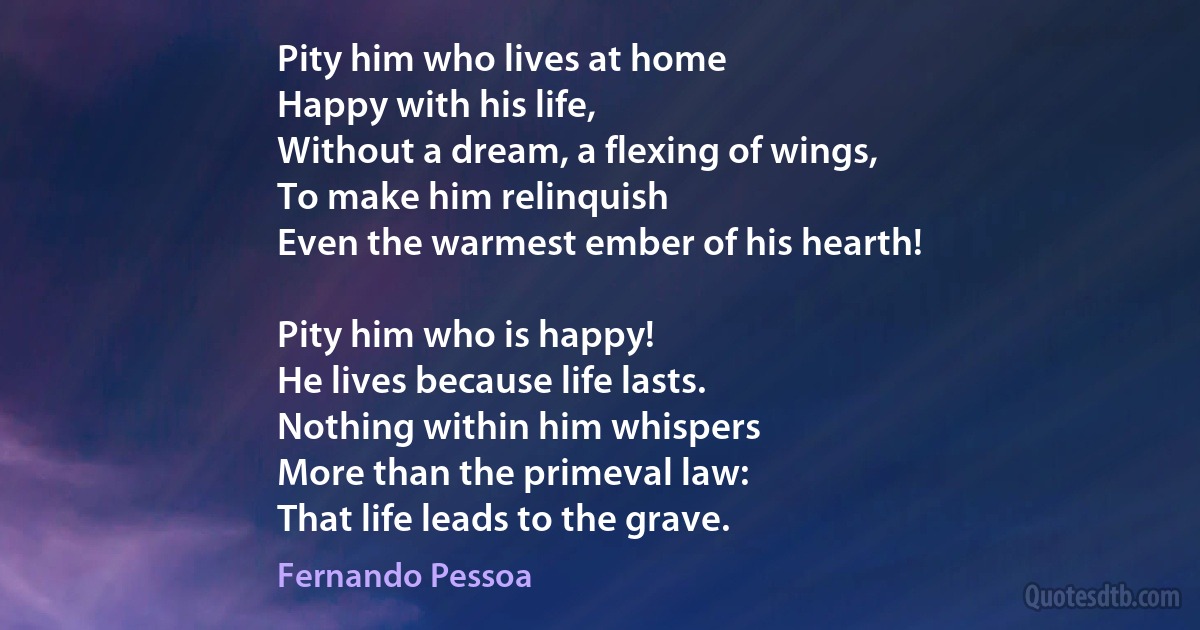 Pity him who lives at home
Happy with his life,
Without a dream, a flexing of wings,
To make him relinquish
Even the warmest ember of his hearth!

Pity him who is happy!
He lives because life lasts.
Nothing within him whispers
More than the primeval law:
That life leads to the grave. (Fernando Pessoa)