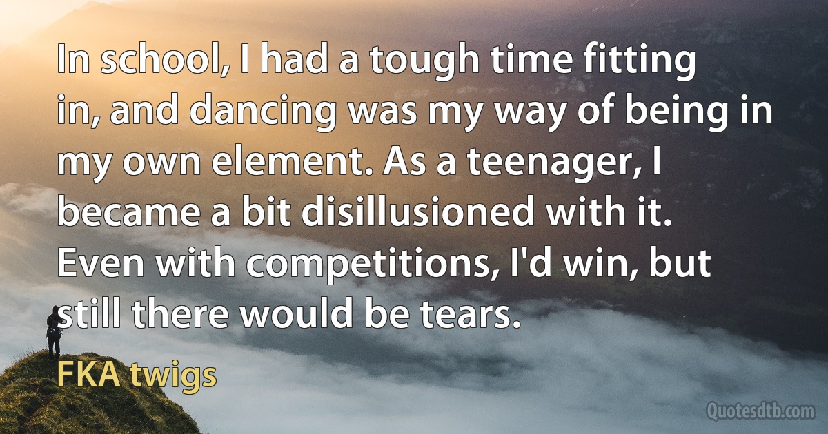 In school, I had a tough time fitting in, and dancing was my way of being in my own element. As a teenager, I became a bit disillusioned with it. Even with competitions, I'd win, but still there would be tears. (FKA twigs)