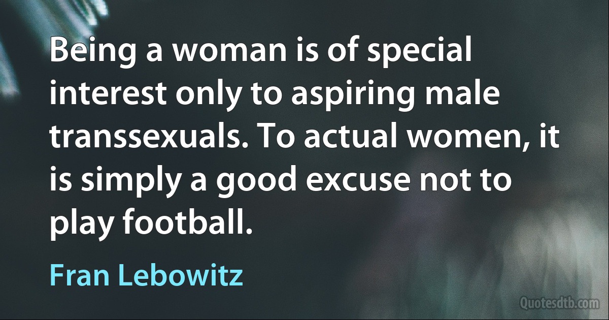 Being a woman is of special interest only to aspiring male transsexuals. To actual women, it is simply a good excuse not to play football. (Fran Lebowitz)